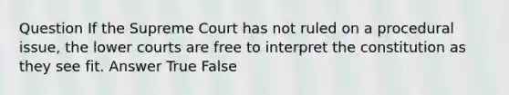 Question If the Supreme Court has not ruled on a procedural issue, the lower courts are free to interpret the constitution as they see fit. Answer True False