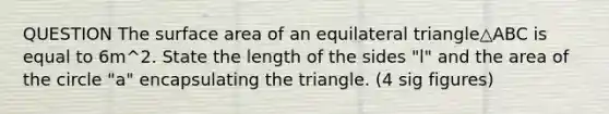 QUESTION The surface <a href='https://www.questionai.com/knowledge/k7AvtTSuqw-area-of-an-equilateral-triangle' class='anchor-knowledge'>area of an <a href='https://www.questionai.com/knowledge/koiTh1Ayrt-equilateral-triangle' class='anchor-knowledge'>equilateral triangle</a></a>△ABC is equal to 6m^2. State the length of the sides "l" and the area of the circle "a" encapsulating the triangle. (4 sig figures)