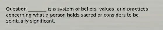 Question ________ is a system of beliefs, values, and practices concerning what a person holds sacred or considers to be spiritually significant.