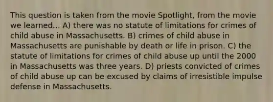 This question is taken from the movie Spotlight, from the movie we learned... A) there was no statute of limitations for crimes of child abuse in Massachusetts. B) crimes of child abuse in Massachusetts are punishable by death or life in prison. C) the statute of limitations for crimes of child abuse up until the 2000 in Massachusetts was three years. D) priests convicted of crimes of child abuse up can be excused by claims of irresistible impulse defense in Massachusetts.