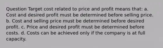 Question Target cost related to price and profit means that: a. Cost and desired profit must be determined before selling price. b. Cost and selling price must be determined before desired profit. c. Price and desired profit must be determined before costs. d. Costs can be achieved only if the company is at full capacity.