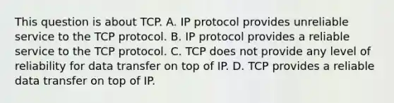 This question is about TCP. A. IP protocol provides unreliable service to the TCP protocol. B. IP protocol provides a reliable service to the TCP protocol. C. TCP does not provide any level of reliability for data transfer on top of IP. D. TCP provides a reliable data transfer on top of IP.