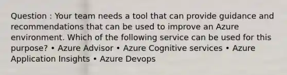 Question : Your team needs a tool that can provide guidance and recommendations that can be used to improve an Azure environment. Which of the following service can be used for this purpose? • Azure Advisor • Azure Cognitive services • Azure Application Insights • Azure Devops