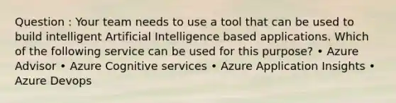 Question : Your team needs to use a tool that can be used to build intelligent Artificial Intelligence based applications. Which of the following service can be used for this purpose? • Azure Advisor • Azure Cognitive services • Azure Application Insights • Azure Devops