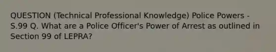 QUESTION (Technical Professional Knowledge) Police Powers - S.99 Q. What are a Police Officer's Power of Arrest as outlined in Section 99 of LEPRA?