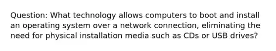 Question: What technology allows computers to boot and install an operating system over a network connection, eliminating the need for physical installation media such as CDs or USB drives?