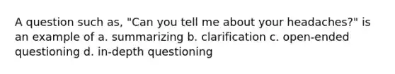 A question such as, "Can you tell me about your headaches?" is an example of a. summarizing b. clarification c. open-ended questioning d. in-depth questioning