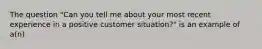 The question "Can you tell me about your most recent experience in a positive customer situation?" is an example of a(n)