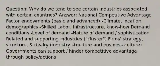 Question: Why do we tend to see certain industries associated with certain countries? Answer: National Competitive Advantage Factor endowments (basic and advanced) -Climate, location, demographics -Skilled Labor, infrastructure, know-how Demand conditions -Level of demand -Nature of demand / sophistication Related and supporting industries ("cluster") Firms' strategy, structure, & rivalry (industry structure and business culture) Governments can support / hinder competitive advantage through policy/actions