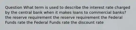 Question What term is used to describe the interest rate charged by the central bank when it makes loans to commercial banks? the reserve requirement the reserve requirement the Federal Funds rate the Federal Funds rate the discount rate