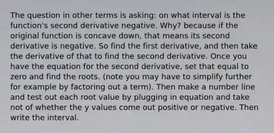 The question in other terms is asking: on what interval is the function's second derivative negative. Why? because if the original function is concave down, that means its second derivative is negative. So find the first derivative, and then take the derivative of that to find the second derivative. Once you have the equation for the second derivative, set that equal to zero and find the roots. (note you may have to simplify further for example by factoring out a term). Then make a number line and test out each root value by plugging in equation and take not of whether the y values come out positive or negative. Then write the interval.