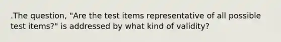 .The question, "Are the test items representative of all possible test items?" is addressed by what kind of validity?