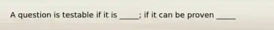 A question is testable if it is _____; if it can be proven _____