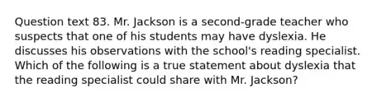 Question text 83. Mr. Jackson is a second-grade teacher who suspects that one of his students may have dyslexia. He discusses his observations with the school's reading specialist. Which of the following is a true statement about dyslexia that the reading specialist could share with Mr. Jackson?