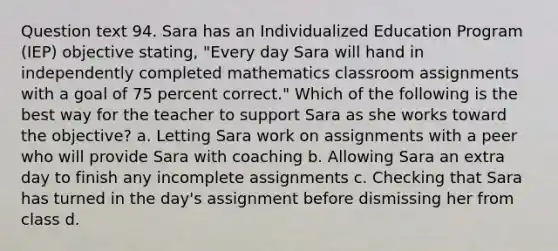 Question text 94. Sara has an Individualized Education Program (IEP) objective stating, "Every day Sara will hand in independently completed mathematics classroom assignments with a goal of 75 percent correct." Which of the following is the best way for the teacher to support Sara as she works toward the objective? a. Letting Sara work on assignments with a peer who will provide Sara with coaching b. Allowing Sara an extra day to finish any incomplete assignments c. Checking that Sara has turned in the day's assignment before dismissing her from class d.