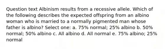 Question text Albinism results from a recessive allele. Which of the following describes the expected offspring from an albino woman who is married to a normally pigmented man whose father is albino? Select one: a. 75% normal; 25% albino b. 50% normal; 50% albino c. All albino d. All normal e. 75% albino; 25% normal