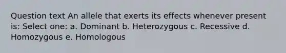 Question text An allele that exerts its effects whenever present is: Select one: a. Dominant b. Heterozygous c. Recessive d. Homozygous e. Homologous