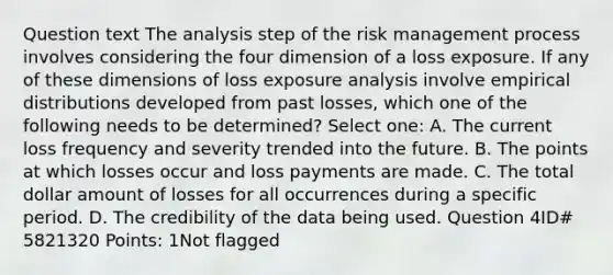 Question text The analysis step of the risk management process involves considering the four dimension of a loss exposure. If any of these dimensions of loss exposure analysis involve empirical distributions developed from past losses, which one of the following needs to be determined? Select one: A. The current loss frequency and severity trended into the future. B. The points at which losses occur and loss payments are made. C. The total dollar amount of losses for all occurrences during a specific period. D. The credibility of the data being used. Question 4ID# 5821320 Points: 1Not flagged