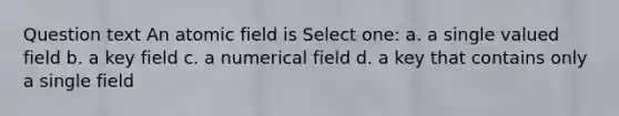 Question text An atomic field is Select one: a. a single valued field b. a key field c. a numerical field d. a key that contains only a single field