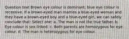 Question text Brown eye colour is dominant; blue eye colour is recessive. If a brown-eyed man marries a blue-eyed woman and they have a brown-eyed boy and a blue-eyed girl, we can safely conclude that: Select one: a. The man is not the true father. b. Eye colour is sex-linked. c. Both parents are homozygous for eye colour. d. The man is heterozygous for eye colour.