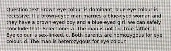 Question text Brown eye colour is dominant; blue eye colour is recessive. If a brown-eyed man marries a blue-eyed woman and they have a brown-eyed boy and a blue-eyed girl, we can safely conclude that: Select one: a. The man is not the true father. b. Eye colour is sex-linked. c. Both parents are homozygous for eye colour. d. The man is heterozygous for eye colour.