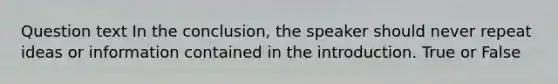 Question text In the conclusion, the speaker should never repeat ideas or information contained in the introduction. True or False