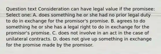 Question text Consideration can have legal value if the promisee: Select one: A. does something he or she had no prior legal duty to do in exchange for the promisor's promise. B. agrees to do something he or she has a legal right to do in exchange for the promisor's promise. C. does not involve in an act in the case of unilateral contracts. D. does not give up something in exchange for the promise made by the promisor.