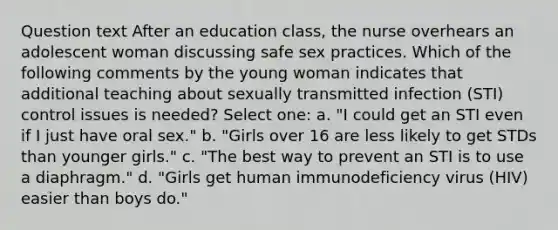 Question text After an education class, the nurse overhears an adolescent woman discussing safe sex practices. Which of the following comments by the young woman indicates that additional teaching about sexually transmitted infection (STI) control issues is needed? Select one: a. "I could get an STI even if I just have oral sex." b. "Girls over 16 are less likely to get STDs than younger girls." c. "The best way to prevent an STI is to use a diaphragm." d. "Girls get human immunodeficiency virus (HIV) easier than boys do."