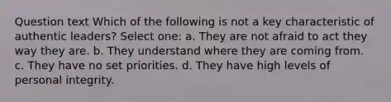 Question text Which of the following is not a key characteristic of authentic leaders? Select one: a. They are not afraid to act they way they are. b. They understand where they are coming from. c. They have no set priorities. d. They have high levels of personal integrity.