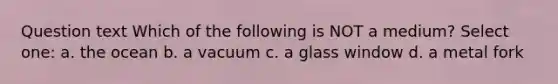 Question text Which of the following is NOT a medium? Select one: a. the ocean b. a vacuum c. a glass window d. a metal fork