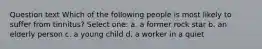 Question text Which of the following people is most likely to suffer from tinnitus? Select one: a. a former rock star b. an elderly person c. a young child d. a worker in a quiet