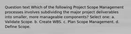 Question text Which of the following Project Scope Management processes involves subdividing the major project deliverables into smaller, more manageable components? Select one: a. Validate Scope. b. Create WBS. c. Plan Scope Management. d. Define Scope.