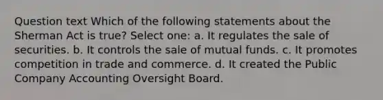 Question text Which of the following statements about the Sherman Act is true? Select one: a. It regulates the sale of securities. b. It controls the sale of mutual funds. c. It promotes competition in trade and commerce. d. It created the Public Company Accounting Oversight Board.