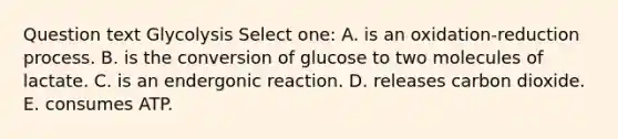 Question text Glycolysis Select one: A. is an oxidation-reduction process. B. is the conversion of glucose to two molecules of lactate. C. is an endergonic reaction. D. releases carbon dioxide. E. consumes ATP.