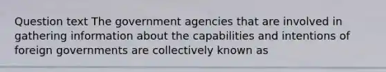 Question text The government agencies that are involved in gathering information about the capabilities and intentions of foreign governments are collectively known as