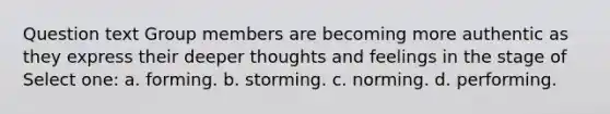 Question text Group members are becoming more authentic as they express their deeper thoughts and feelings in the stage of Select one: a. forming. b. storming. c. norming. d. performing.