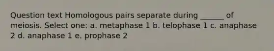 Question text Homologous pairs separate during ______ of meiosis. Select one: a. metaphase 1 b. telophase 1 c. anaphase 2 d. anaphase 1 e. prophase 2