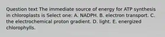 Question text The immediate source of energy for <a href='https://www.questionai.com/knowledge/kx3XpCJrFz-atp-synthesis' class='anchor-knowledge'>atp synthesis</a> in chloroplasts is Select one: A. NADPH. B. electron transport. C. the electrochemical proton gradient. D. light. E. energized chlorophylls.