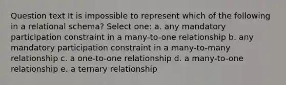 Question text It is impossible to represent which of the following in a relational schema? Select one: a. any mandatory participation constraint in a many-to-one relationship b. any mandatory participation constraint in a many-to-many relationship c. a one-to-one relationship d. a many-to-one relationship e. a ternary relationship