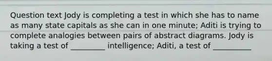 Question text Jody is completing a test in which she has to name as many state capitals as she can in one minute; Aditi is trying to complete analogies between pairs of abstract diagrams. Jody is taking a test of _________ intelligence; Aditi, a test of __________