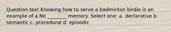 Question text Knowing how to serve a badminton birdie is an example of a No ________ memory. Select one: a. declarative b. semantic c. procedural d. episodic