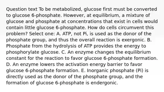 Question text To be metabolized, glucose first must be converted to glucose 6-phosphate. However, at equilibrium, a mixture of glucose and phosphate at concentrations that exist in cells would contain little glucose 6-phosphate. How do cells circumvent this problem? Select one: A. ATP, not Pi, is used as the donor of the phosphate group, and thus the overall reaction is exergonic. B. Phosphate from the hydrolysis of ATP provides the energy to phosphorylate glucose. C. An enzyme changes the equilibrium constant for the reaction to favor glucose 6-phosphate formation. D. An enzyme lowers the activation energy barrier to favor glucose 6-phosphate formation. E. Inorganic phosphate (Pi) is directly used as the donor of the phosphate group, and the formation of glucose 6-phosphate is endergonic.