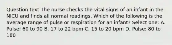 Question text The nurse checks the vital signs of an infant in the NICU and finds all normal readings. Which of the following is the average range of pulse or respiration for an infant? Select one: A. Pulse: 60 to 90 B. 17 to 22 bpm C. 15 to 20 bpm D. Pulse: 80 to 180