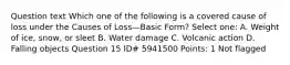 Question text Which one of the following is a covered cause of loss under the Causes of Loss—Basic Form? Select one: A. Weight of ice, snow, or sleet B. Water damage C. Volcanic action D. Falling objects Question 15 ID# 5941500 Points: 1 Not flagged