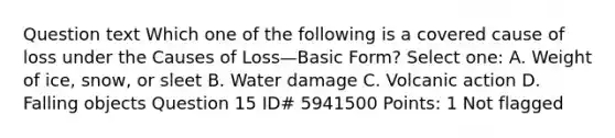 Question text Which one of the following is a covered cause of loss under the Causes of Loss—Basic Form? Select one: A. Weight of ice, snow, or sleet B. Water damage C. Volcanic action D. Falling objects Question 15 ID# 5941500 Points: 1 Not flagged