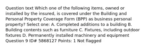 Question text Which one of the following items, owned or installed by the insured, is covered under the Building and Personal Property Coverage Form (BPP) as business personal property? Select one: A. Completed additions to a building B. Building contents such as furniture C. Fixtures, including outdoor fixtures D. Permanently installed machinery and equipment Question 9 ID# 5868127 Points: 1 Not flagged