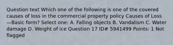 Question text Which one of the following is one of the covered causes of loss in the commercial property policy Causes of Loss—Basic form? Select one: A. Falling objects B. Vandalism C. Water damage D. Weight of ice Question 17 ID# 5941499 Points: 1 Not flagged