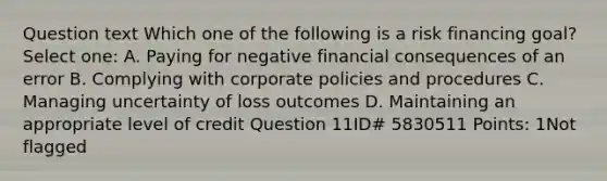 Question text Which one of the following is a risk financing goal? Select one: A. Paying for negative financial consequences of an error B. Complying with corporate policies and procedures C. Managing uncertainty of loss outcomes D. Maintaining an appropriate level of credit Question 11ID# 5830511 Points: 1Not flagged