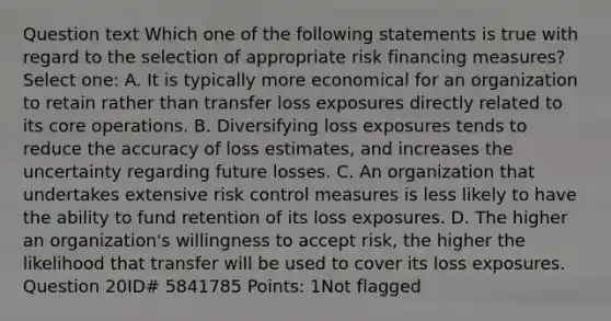 Question text Which one of the following statements is true with regard to the selection of appropriate risk financing measures? Select one: A. It is typically more economical for an organization to retain rather than transfer loss exposures directly related to its core operations. B. Diversifying loss exposures tends to reduce the accuracy of loss estimates, and increases the uncertainty regarding future losses. C. An organization that undertakes extensive risk control measures is less likely to have the ability to fund retention of its loss exposures. D. The higher an organization's willingness to accept risk, the higher the likelihood that transfer will be used to cover its loss exposures. Question 20ID# 5841785 Points: 1Not flagged