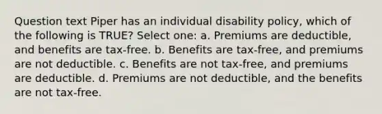 Question text Piper has an individual disability policy, which of the following is TRUE? Select one: a. Premiums are deductible, and benefits are tax-free. b. Benefits are tax-free, and premiums are not deductible. c. Benefits are not tax-free, and premiums are deductible. d. Premiums are not deductible, and the benefits are not tax-free.